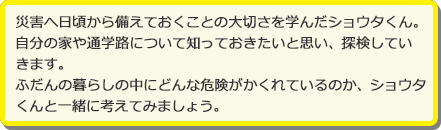 災害へ日頃から備えておくことの大切さを学んだショウタくん。自分の家や通学路について知っておきたいと思い、探検していきます。ふだんの暮らしの中にどんな危険がかくれているのか、ショウタくんと一緒に考えてみましょう。