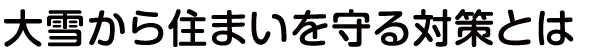 ⼤雪から住まいを守る対策とは
