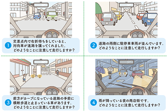 (1)交差点内で右折待ちをしていると、対向車が進路を譲ってくれました。どのようなことに注意して走行しますか？ (2)道路の両側に駐停車車両が並んでいます。どのようなことに注意して走行しますか？ (3)前方がカーブになっている道路の手前に横断歩道と止まっている車があります。どのようなことに注意して走行しますか？ (4)雨が降っている夜の商店街です。どのようなことに注意して走行しますか？