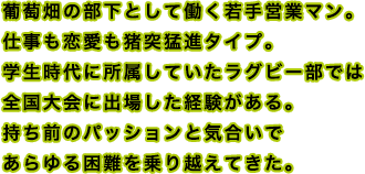 葡萄畑の部下として働く若手営業マン。仕事も恋愛も猪突猛進タイプ。学生時代に所属していたラグビー部では全国大会に出場した経験がある。持ち前のパッションと気合いであらゆる困難を乗り越えてきた。