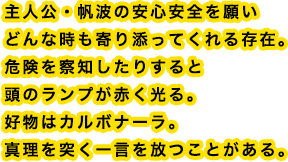 主人公・帆波の安心安全を願いどんな時も寄り添ってくれる存在。危険を察知したりすると頭のランプが赤く光る。好物はカルボナーラ。真理を突く一言を放つことがある。