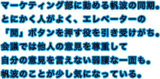 マーケティング部に勤める帆波の同期。とにかく人がよく、エレベーターの「開」ボタンを押す役を引き受けがち。会議では他人の意見を尊重して自分の意見を言えない弱腰な一面も。帆波のことが少し気になっている。