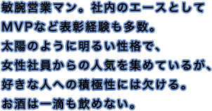 敏腕営業マン。社内のエースとしてMVPなど表彰経験も多数。太陽のように明るい性格で、女性社員からの人気を集めているが、好きな人への積極性には欠ける。お酒は一滴も飲めない。