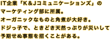 IT企業「K＆Jコミュニケーションズ」のマーケティング部に所属。オーガニックなものと角煮が大好き。ドジっ子で、ときどき天然っぷりが災いして予期せぬ事態を招くことがある。