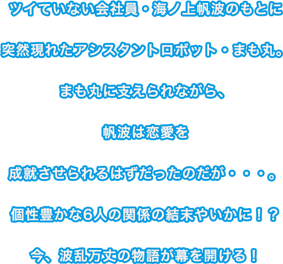 ツイていない会社員・海ノ上帆波のもとに突然現れたアシスタントロボット・まも丸。まも丸に支えられながら、帆波は恋愛を成就させられるはずだったのだが・・・。個性豊かな6人の関係の結末やいかに！？今、波乱万丈の物語が幕を開ける！