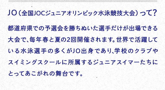 JO（全国JOCジュニアオリンピック水泳競技大会）って？都道府県での予選会を勝ちぬいた選手だけが出場できる大会で、毎年春と夏の2回開催されます。世界で活躍している水泳選手の多くがJO出身であり、学校のクラブやスイミングスクールに所属するジュニアスイマーたちにとってあこがれの舞台です。