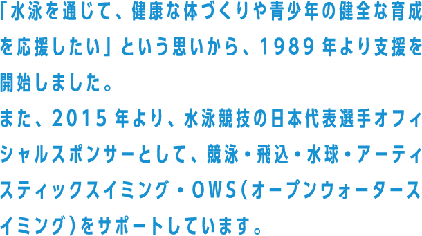 「水泳を通じて、健康な体づくりや青少年の健全な育成を応援したい」という思いから、1989年より支援を開始しました。また、2015年より、水泳競技の日本代表選手オフィシャルスポンサーとして、競泳・飛込・水球・アーティスティックスイミング・OWS（オープンウォータースイミング）をサポートしています。