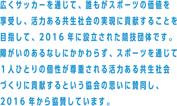 広くサッカーを通じて、誰もがスポーツの価値を享受し、活力ある共生社会の実現に貢献することを目指して、2016年に設立された競技団体です。障がいのあるなしにかかわらず、スポーツを通じて１人ひとりの個性が尊重される活力ある共生社会づくりに貢献するという協会の思いに賛同し、2016年から協賛しています。