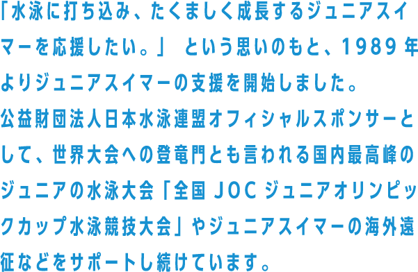 「水泳に打ち込み、たくましく成長するジュニアスイマーを応援したい。」 という思いのもと、1989年よりジュニアスイマーの支援を開始しました。公益財団法人日本水泳連盟オフィシャルスポンサーとして、世界大会への登竜門とも言われる国内最高峰のジュニアの水泳大会「全国JOCジュニアオリンピックカップ水泳競技大会」やジュニアスイマーの海外遠征などをサポートし続けています。