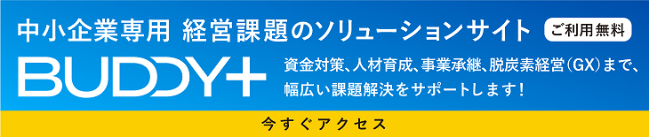 中小企業専用 経営課題のソリューションサイト 「BUDDY+」ご利用無料  資金対策、人材育成、事業承継、脱炭素経営(GX)まで、幅広い課題解決をサポートします! 今すぐアクセス